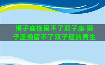 狮子座挽留不了双子座 狮子座挽留不了双子座的男生